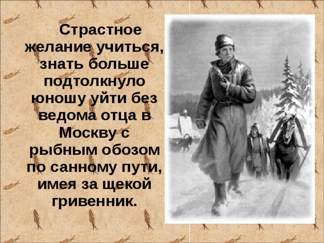 Страстное желание учиться, знать больше подтолкнуло юношу уйти без ведома отца в Москву с рыбным обозом по санному пути, имея за щекой гривенник.