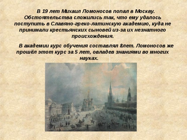 В 19 лет Михаил Ломоносов попал в Москву. Обстоятельства сложились так, что ему удалось поступить в Славяно-греко-латинскую академию, куда не принимали крестьянских сыновей из-за их незнатного происхождения.  В академии курс обучения составлял 8лет. Ломоносов же прошёл этот курс за 5 лет, овладев знаниями во многих науках.