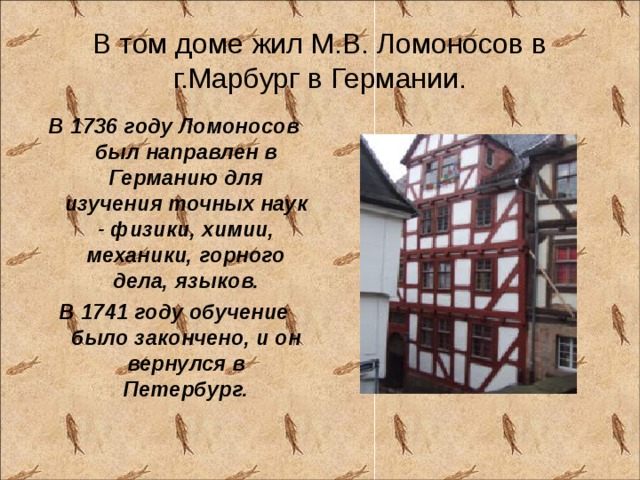 В том доме жил М.В. Ломоносов в г.Марбург в Германии. В 1736 году Ломоносов был направлен в Германию для изучения точных наук - физики, химии, механики, горного дела, языков. В 1741 году обучение было закончено, и он вернулся в Петербург.