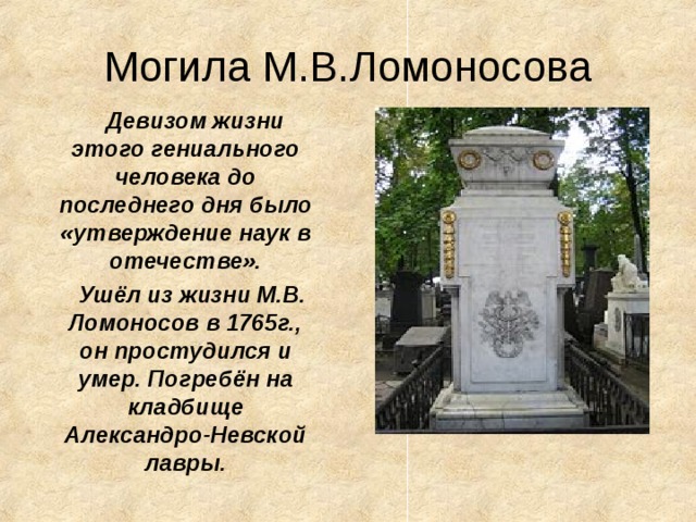 Могила М.В.Ломоносова  Девизом жизни этого гениального человека до последнего дня было «утверждение наук в отечестве».  Ушёл из жизни М.В. Ломоносов в 1765г., он простудился и умер. Погребён на кладбище Александро-Невской  лавры.