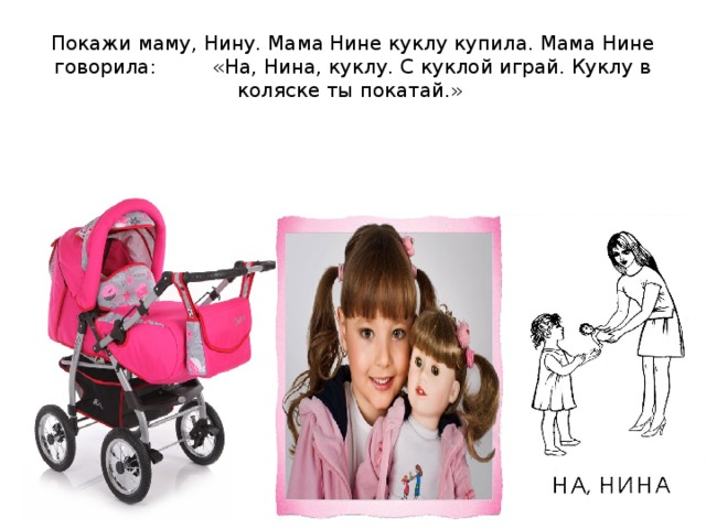 Покажи маму, Нину. Мама Нине куклу купила. Мама Нине говорила: «На, Нина, куклу. С куклой играй. Куклу в коляске ты покатай.»