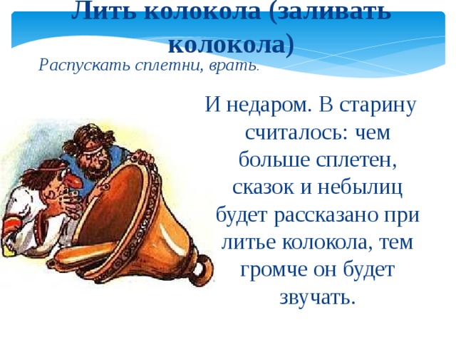 Лить колокола (заливать колокола) Распускать сплетни, врать . И недаром. В старину считалось: чем больше сплетен, сказок и небылиц будет рассказано при литье колокола, тем громче он будет звучать.