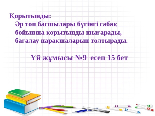 Қорытынды:  Әр топ басшылары бүгінгі сабақ бойынша қорытынды шығарады, бағалау парақшаларын толтырады.   Үй жұмысы №9 есеп 15 бет