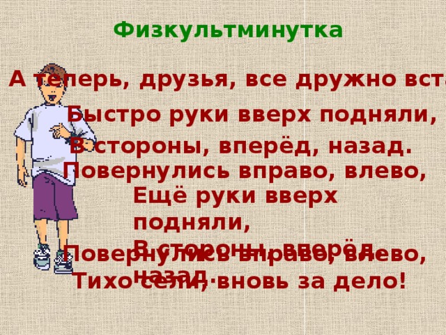 Физкультминутка А теперь, друзья, все дружно встали, Быстро руки вверх подняли, В стороны, вперёд, назад. Повернулись вправо, влево, Ещё руки вверх подняли, В стороны, вперёд, назад. Повернулись вправо, влево, Тихо сели, вновь за дело!