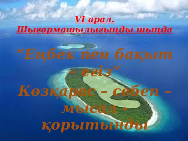 VI арал. Шығармашылығыңды шыңда “ Еңбек пен бақыт – егіз” Көзқарас – себеп – мысал - қорытынды