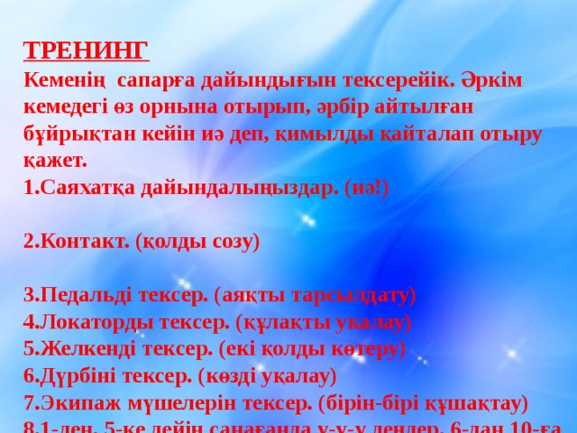 ТРЕНИНГ Кеменің сапарға дайындығын тексерейік. Әркім кемедегі өз орнына отырып, әрбір айтылған бұйрықтан кейін иә деп, қимылды қайталап отыру қажет. 1.Саяхатқа дайындалыңыздар. (иә!) 2.Контакт. (қолды созу) 3.Педальді тексер. (аяқты тарсылдату) 4.Локаторды тексер. (құлақты уқалау) 5.Желкенді тексер. (екі қолды көтеру) 6.Дүрбіні тексер. (көзді уқалау) 7.Экипаж мүшелерін тексер. (бірін-бірі құшақтау) 8.1-ден, 5-ке дейін санағанда у-у-у деңдер. 6-дан 10-ға дейін санағанда «ура!» деңдер .