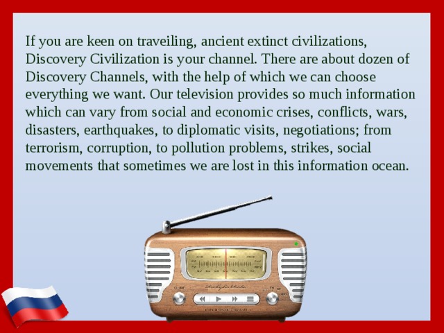 If you are keen on traveiling, ancient extinct civilizations, Discovery Civilization is your channel. There are about dozen of Discovery Channels, with the help of which we can choose everything we want. Our television provides so much information which can vary from social and economic crises, conflicts, wars, disasters, earthquakes, to diplomatic visits, negotiations; from terrorism, corruption, to pollution problems, strikes, social movements that sometimes we are lost in this information ocean.