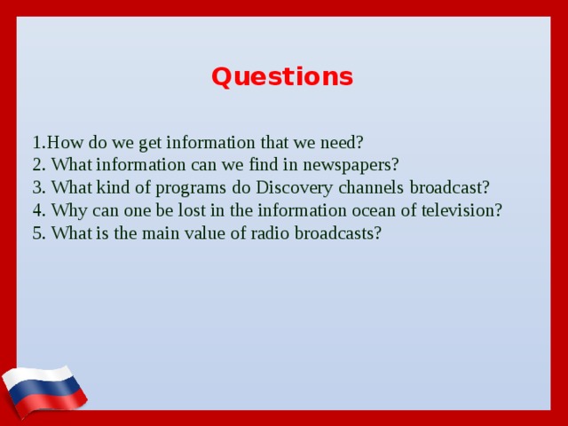 Questions 1.How do we get information that we need?  2. What information can we find in newspapers?  3. What kind of programs do Discovery channels broadcast?  4. Why can one be lost in the information ocean of television?  5. What is the main value of radio broadcasts?
