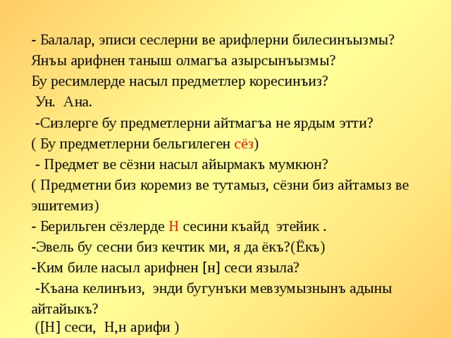 - Балалар, эписи сеслерни ве арифлерни билесинъызмы? Янъы арифнен таныш олмагъа азырсынъызмы? Бу ресимлерде насыл предметлер коресинъиз?  Ун. Ана.  -Сизлерге бу предметлерни айтмагъа не ярдым этти? ( Бу предметлерни бельгилеген сёз )  - Предмет ве сёзни насыл айырмакъ мумкюн? ( Предметни биз коремиз ве тутамыз, сёзни биз айтамыз ве эшитемиз) - Берильген сёзлерде Н сесини къайд этейик . -Эвель бу сесни биз кечтик ми, я да ёкъ?(Ёкъ) -Ким биле насыл арифнен [н] сеси языла?  -Къана келинъиз, энди бугунъки мевзумызнынъ адыны айтайыкъ?  ([Н] сеси, Н,н арифи )