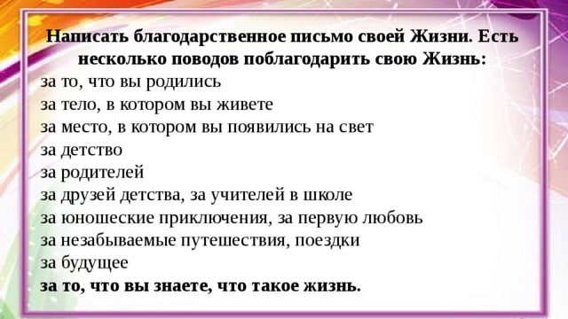 Написать благодарственное письмо своей Жизни. Есть несколько поводов поблагодарить свою Жизнь: за то, что вы родились за тело, в котором вы живете за место, в котором вы появились на свет за детство за родителей за друзей детства, за учителей в школе за юношеские приключения, за первую любовь за незабываемые путешествия, поездки за будущее за то, что вы знаете, что такое жизнь.