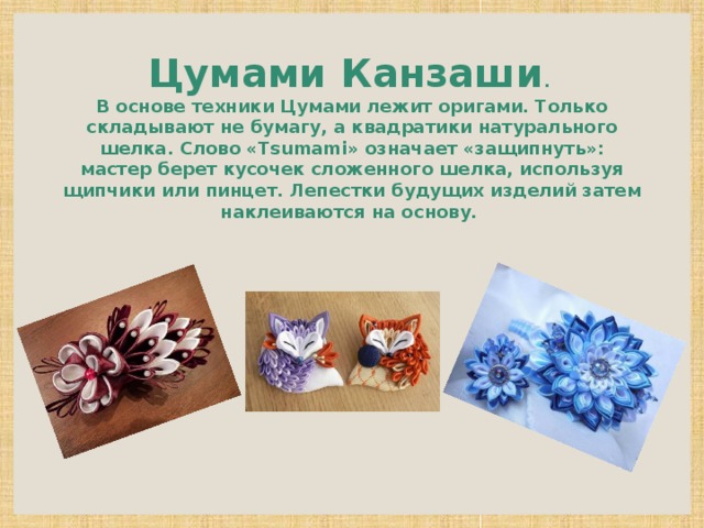 Цумами Канзаши . В основе техники Цумами лежит оригами. Только складывают не бумагу, а квадратики натурального шелка. Слово «Tsumami» означает «защипнуть»: мастер берет кусочек сложенного шелка, используя щипчики или пинцет. Лепестки будущих изделий затем наклеиваются на основу. 