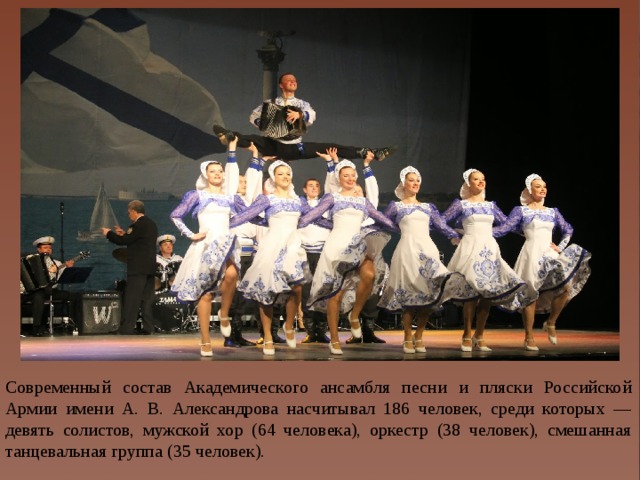 Современный состав Академического ансамбля песни и пляски Российской Армии имени А. В. Александрова насчитывал 186 человек, среди которых — девять солистов, мужской хор (64 человека), оркестр (38 человек), смешанная танцевальная группа (35 человек).