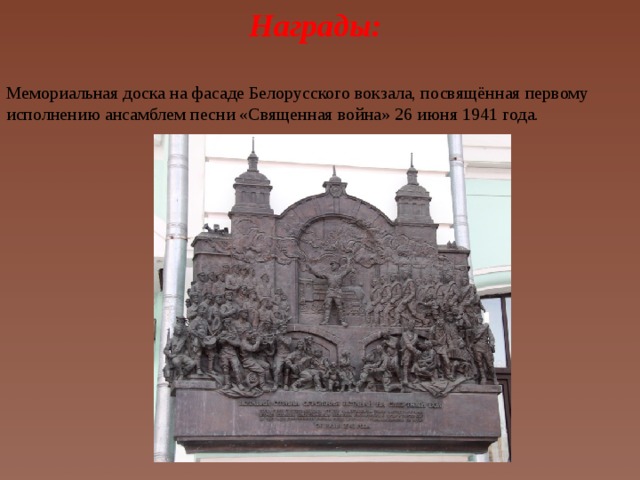 Награды: Мемориальная доска на фасаде Белорусского вокзала, посвящённая первому исполнению ансамблем песни «Священная война» 26 июня 1941 года.