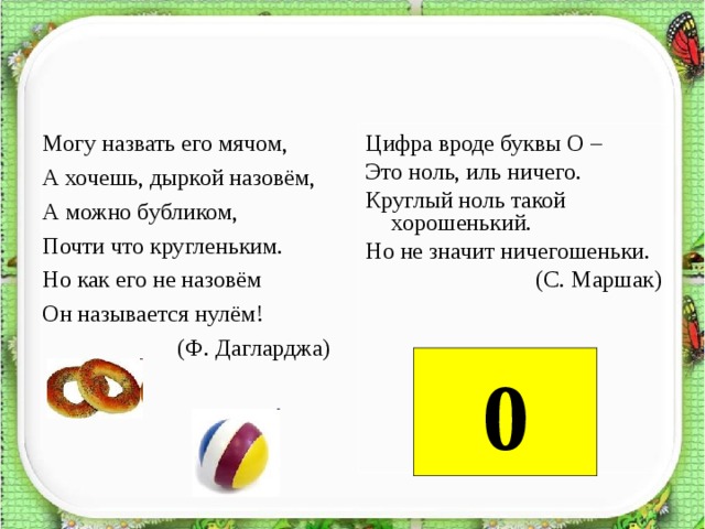 Могу назвать его мячом, Цифра вроде буквы О – Это ноль, иль ничего. Круглый ноль такой хорошенький. Но не значит ничегошеньки.  (С. Маршак)  А хочешь, дыркой назовём, А можно бубликом, Почти что кругленьким. Но как его не назовём Он называется нулём!  (Ф. Дагларджа)     0