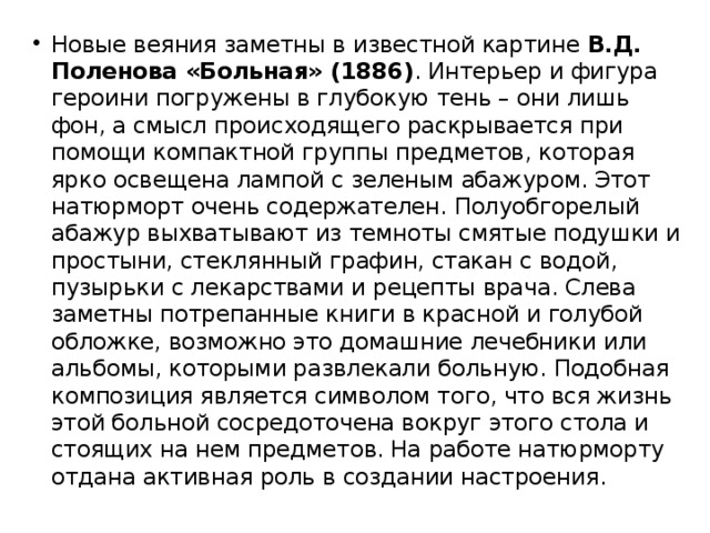 Новые веяния заметны в известной картине  В.Д. Поленова «Больная» (1886) . Интерьер и фигура героини погружены в глубокую тень – они лишь фон, а смысл происходящего раскрывается при помощи компактной группы предметов, которая ярко освещена лампой с зеленым абажуром. Этот натюрморт очень содержателен. Полуобгорелый абажур выхватывают из темноты смятые подушки и простыни, стеклянный графин, стакан с водой, пузырьки с лекарствами и рецепты врача. Слева заметны потрепанные книги в красной и голубой обложке, возможно это домашние лечебники или альбомы, которыми развлекали больную. Подобная композиция является символом того, что вся жизнь этой больной сосредоточена вокруг этого стола и стоящих на нем предметов. На работе натюрморту отдана активная роль в создании настроения. 