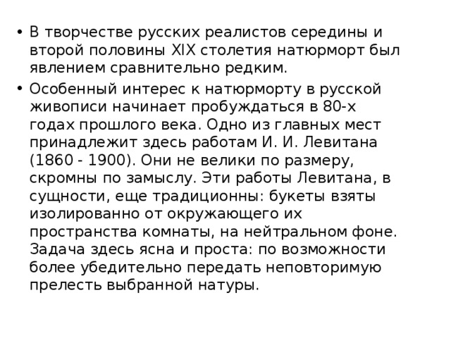 В творчестве русских реалистов середины и второй половины XIX столетия натюрморт был явлением сравнительно редким. Особенный интерес к натюрморту в русской живописи начинает пробуждаться в 80-х годах прошлого века. Одно из главных мест принадлежит здесь работам И. И. Левитана (1860 - 1900). Они не велики по размеру, скромны по замыслу. Эти работы Левитана, в сущности, еще традиционны: букеты взяты изолированно от окружающего их пространства комнаты, на нейтральном фоне. Задача здесь ясна и проста: по возможности более убедительно передать неповторимую прелесть выбранной натуры. 