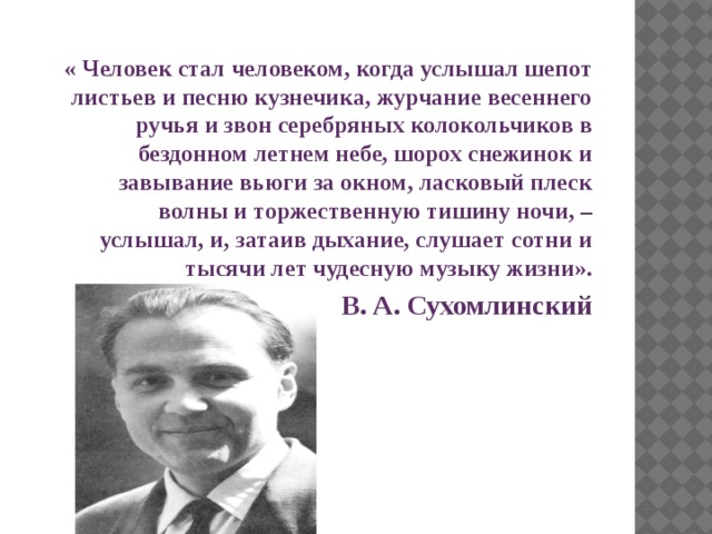 « Человек стал человеком, когда услышал шепот листьев и песню кузнечика, журчание весеннего ручья и звон серебряных колокольчиков в бездонном летнем небе, шорох снежинок и завывание вьюги за окном, ласковый плеск волны и торжественную тишину ночи, – услышал, и, затаив дыхание, слушает сотни и тысячи лет чудесную музыку жизни».   В. А. Сухомлинский