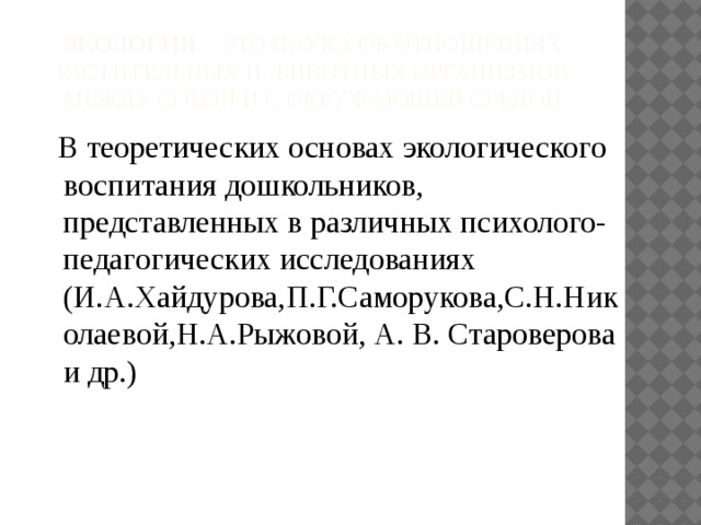 Экология – это наука об отношениях растительных и животных организмов между собой и с окружающей средой  В теоретических основах экологического воспитания дошкольников, представленных в различных психолого- педагогических исследованиях (И.А.Хайдурова,П.Г.Саморукова,С.Н.Николаевой,Н.А.Рыжовой, А. В. Староверова и др.)