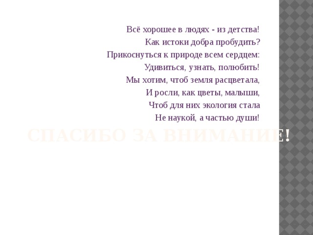 Спасибо за внимание! Всё хорошее в людях - из детства! Как истоки добра пробудить? Прикоснуться к природе всем сердцем: Удивиться, узнать, полюбить! Мы хотим, чтоб земля расцветала, И росли, как цветы, малыши, Чтоб для них экология стала  Не наукой, а частью души!