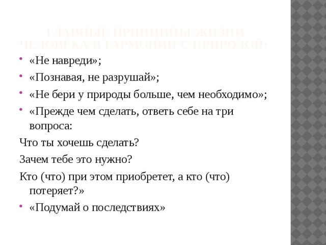 Главные принципы жизни человека в гармонии с природой:   «Не навреди»; «Познавая, не разрушай»; «Не бери у природы больше, чем необходимо»; «Прежде чем сделать, ответь себе на три вопроса: Что ты хочешь сделать? Зачем тебе это нужно? Кто (что) при этом приобретет, а кто (что) потеряет?»