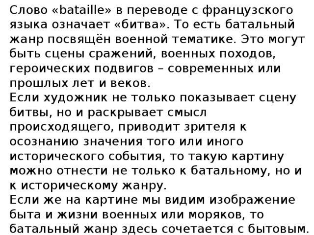 Слово «bataille» в переводе с французского языка означает «битва». То есть батальный жанр посвящён военной тематике. Это могут быть сцены сражений, военных походов, героических подвигов – современных или прошлых лет и веков.  Если художник не только показывает сцену битвы, но и раскрывает смысл происходящего, приводит зрителя к осознанию значения того или иного исторического события, то такую картину можно отнести не только к батальному, но и к историческому жанру.  Если же на картине мы видим изображение быта и жизни военных или моряков, то батальный жанр здесь сочетается с бытовым. Батальный жанр может включать элементы других жанров: портретного, пейзажного, анималистического, натюрморта.