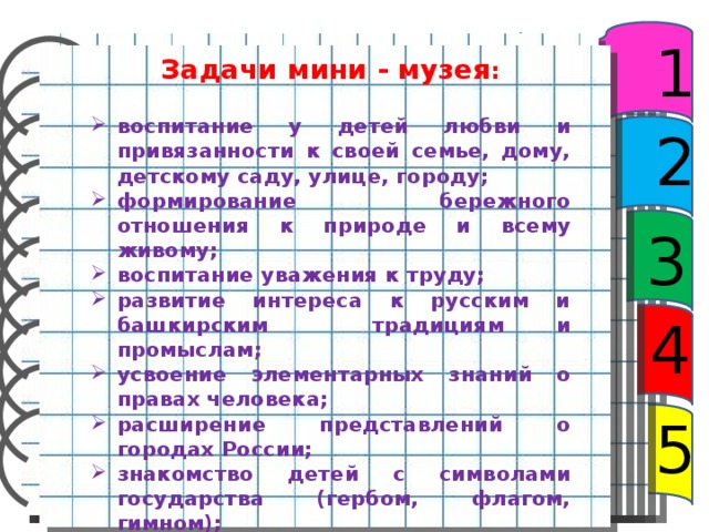 1 Задачи мини - музея :  воспитание у детей любви и привязанности к своей семье, дому, детскому саду, улице, городу; формирование бережного отношения к природе и всему живому; воспитание уважения к труду; развитие интереса к русским и башкирским традициям и промыслам; усвоение элементарных знаний о правах человека; расширение представлений о городах России; знакомство детей с символами государства (гербом, флагом, гимном); развитие чувства ответственности и гордости за достижения страны; формирование толерантности, чувства уважения к другим народам, их традициям. 2 3 4 5