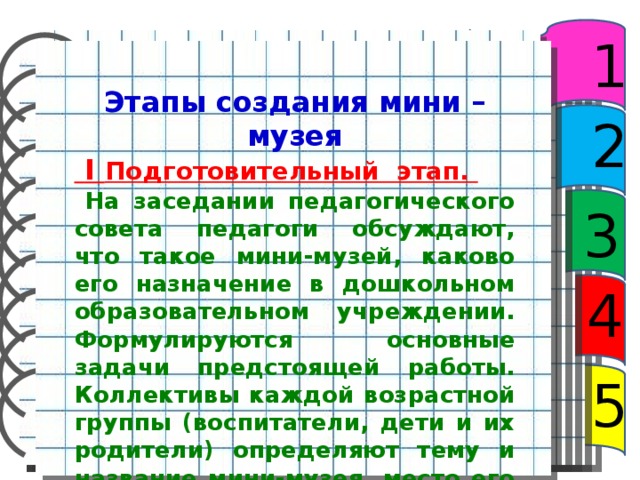 1 Этапы создания мини – музея  I Подготовительный этап.  На заседании педагогического совета педагоги обсуждают, что та­кое мини-музей, каково его назначение в дошколь­ном образовательном учреждении. Форму­лируются основные задачи предстоящей работы. Коллективы каждой возрастной группы (воспитате­ли, дети и их родители) определяют тему и назва­ние мини-музея, место его размещения, разрабаты­вают модель будущей экспозиции. 2 3 4 5