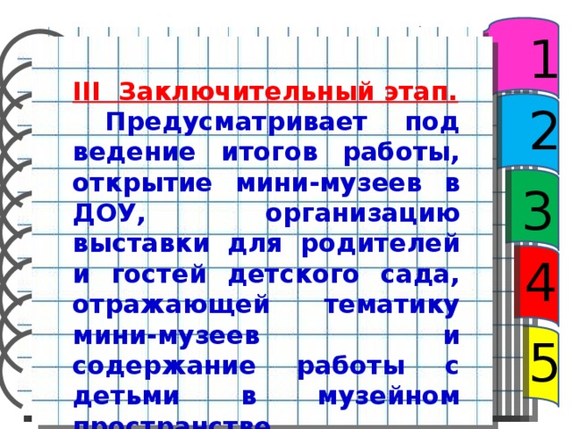 1 III Заключительный этап.  Предусматривает под­ведение итогов работы, открытие мини-музеев в ДОУ, организацию выставки для родителей и го­стей детского сада, отражающей тематику мини-музеев и содержание работы с детьми в музейном пространстве. 2 3 4 5