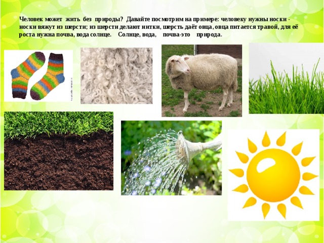Человек может жить без природы? Давайте посмотрим на примере: человеку нужны носки - носки вяжут из шерсти; из шерсти делают нитки, шерсть даёт овца, овца питается травой, для её роста нужна почва, вода солнце. Солнце, вода, почва-это природа.