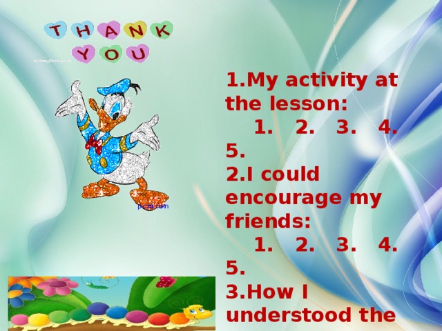 1.My activity at the lesson:  1. 2. 3. 4. 5. 2.I could encourage my friends:  1. 2. 3. 4. 5. 3.How I understood the lesson:  1. 2. 3. 4. 5. 4.The lesson was interesting:  1. 2. 3. 4. 5.