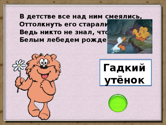 В детстве все над ним смеялись, Оттолкнуть его старались: Ведь никто не знал, что он Белым лебедем рожден. Гадкий утёнок