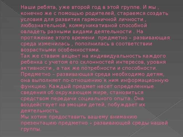 Наши ребята, уже второй год в этой группе. И мы , конечно же с помощью родителей, стараемся создать условия для развития гармоничной личности , любознательной, коммуникативной способной овладеть разными видами деятельности . На протяжение этого времени предметно – развивающая среда изменилась , пополнилась в соответствии возрастными особенностями.  Так же ставим акцент на индивидуальность каждого ребенка с учетом его склонностей интересов, уровня активности , а так же потребности и способности.  Предметно – развивающая среда необходимо детям, она выполняет по-отношению к ним информационную функцию. Каждый предмет несет определенные сведения об окружающем мире, становиться средством передачи социального опыта. Она воздействует на эмоции детей, побуждает их деятельность.  Мы хотим предоставить вашему вниманию презентацию предметно – развивающей среды нашей группы.