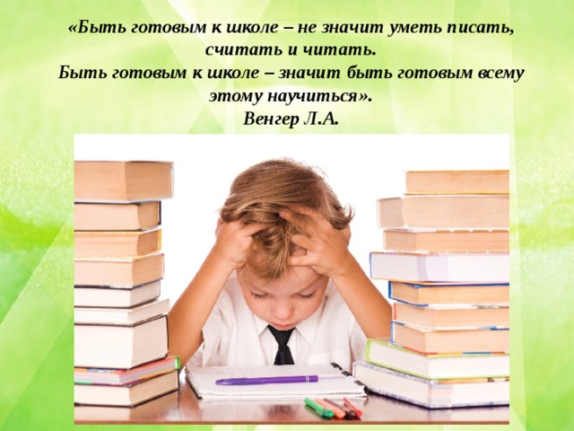 «Быть готовым к школе – не значит уметь писать, считать и читать. Быть готовым к школе – значит быть готовым всему этому научиться». Венгер Л.А.