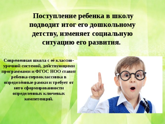 Поступление ребенка в школу подводит итог его дошкольному детству, изменяет социальную ситуацию его развития.  Современная школа с её классно-урочной системой, действующими программами и ФГОС НОО ставит ребенка-первоклассника в определённые рамки и требует от него сформированности определенных ключевых компетенций.