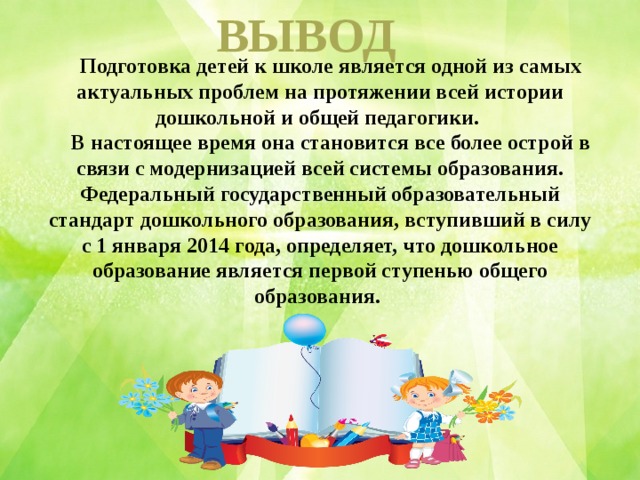 ВЫВОД  Подготовка детей к школе является одной из самых актуальных проблем на протяжении всей истории дошкольной и общей педагогики.  В настоящее время она становится все более острой в связи с модернизацией всей системы образования. Федеральный государственный образовательный стандарт дошкольного образования, вступивший в силу с 1 января 2014 года, определяет, что дошкольное образование является первой ступенью общего образования. 