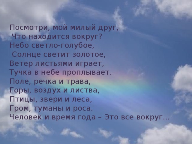 Посмотри, мой милый друг,  Что находится вокруг? Небо светло-голубое,  Солнце светит золотое, Ветер листьями играет, Тучка в небе проплывает. Поле, речка и трава, Горы, воздух и листва, Птицы, звери и леса, Гром, туманы и роса. Человек и время года – Это все вокруг...