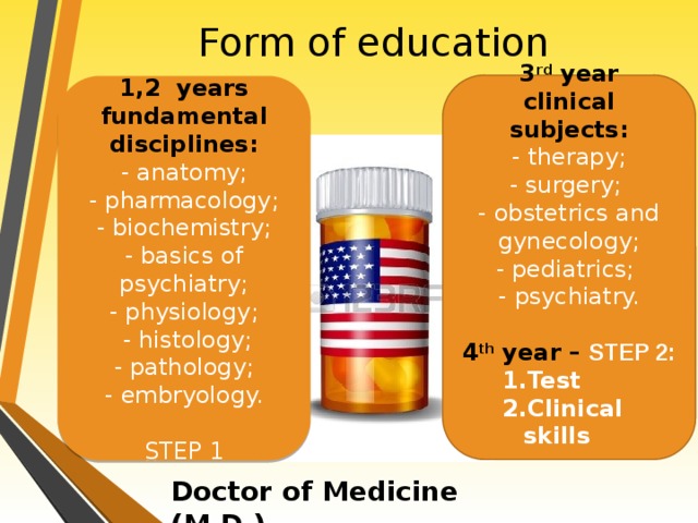 Form of education 3 rd year clinical subjects: - therapy; - surgery; - obstetrics and gynecology; - pediatrics; - psychiatry.  4 th year – STEP 2: Test Clinical skills 1,2 years fundamental disciplines: - anatomy; - pharmacology; - biochemistry; - basics of psychiatry; - physiology;  - histology; - pathology; - embryology. STEP 1 Doctor of Medicine (M.D.)