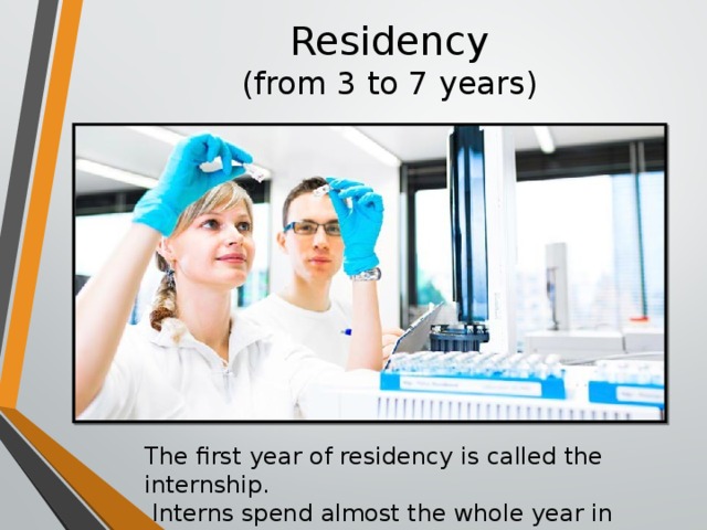 Residency  (from 3 to 7 years) The first year of residency is called the internship.  Interns spend almost the whole year in hospitals.