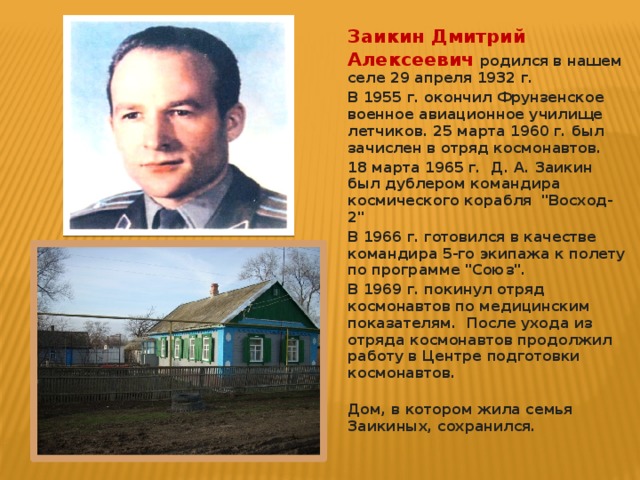 Заикин Дмитрий Алексеевич  родился в нашем селе 29 апреля 1932 г. В 1955 г. окончил Фрунзенское военное авиационное училище летчиков. 25 марта 1960 г. был зачислен в отряд космонавтов. 18 марта 1965 г. Д. А. Заикин был дублером командира космического корабля 