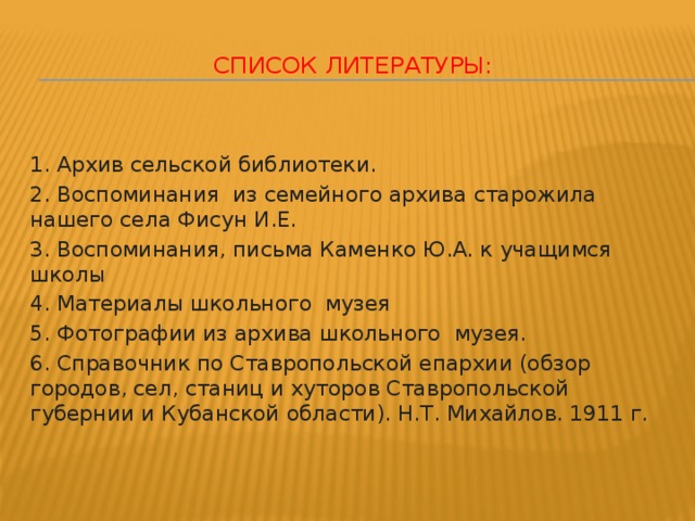 Список литературы:     1. Архив сельской библиотеки. 2. Воспоминания из семейного архива старожила нашего села Фисун И.Е. 3. Воспоминания, письма Каменко Ю.А. к учащимся школы 4. Материалы школьного музея 5. Фотографии из архива школьного музея. 6. Справочник по Ставропольской епархии (обзор городов, сел, станиц и хуторов Ставропольской губернии и Кубанской области). Н.Т. Михайлов. 1911 г.  