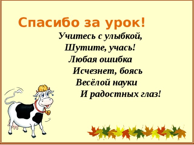 Спасибо за урок!  Учитесь с улыбкой,  Шутите, учась!  Любая ошибка  Исчезнет, боясь  Весёлой науки  И радостных глаз!