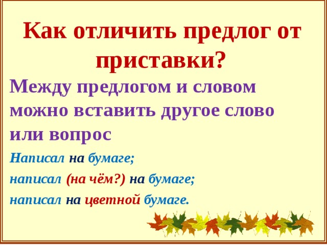 Как отличить предлог от приставки? Между предлогом и словом можно вставить другое слово или вопрос Написал на бумаге; написал (на чём?) на бумаге; написал на  цветной бумаге.