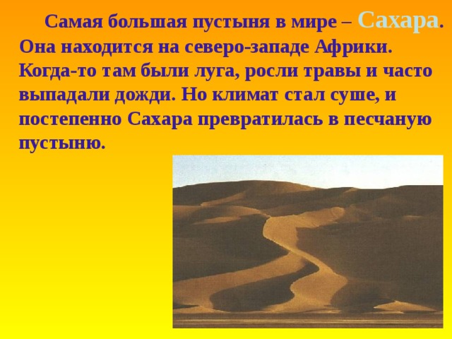 Самая большая пустыня в мире – Сахара . Она находится на северо-западе Африки. Когда-то там были луга, росли травы и часто выпадали дожди. Но климат стал суше, и постепенно Сахара превратилась в песчаную пустыню.