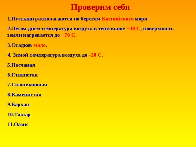 Проверим себя 1.Пустыни располагаются по берегам Каспийского моря. 2.Летом днём температура воздуха в тени выше +40 C , поверхность земли нагревается до +70 С . 3.Осадков мало . 4. Зимой температура воздуха до -20 С . 5.Песчаная 6.Глинистая 7.Солончаковая 8.Каменистая 9.Бархан 10.Такыр 11.Оазис