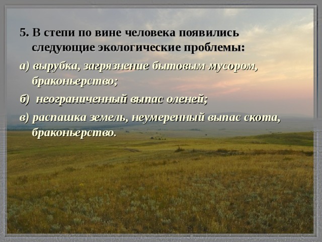 5. В степи по вине человека появились следующие экологические проблемы: а) вырубка, загрязнение бытовым мусором, браконьерство; б) неограниченный выпас оленей; в) распашка земель, неумеренный выпас скота, браконьерство.