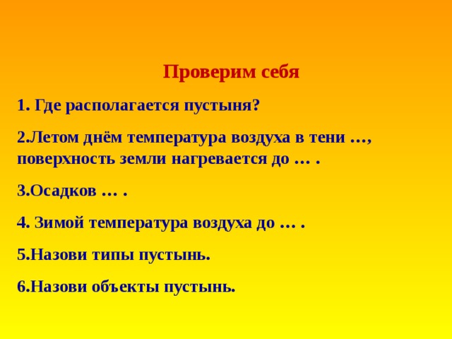 Проверим себя 1. Где располагается пустыня? 2.Летом днём температура воздуха в тени …, поверхность земли нагревается до … . 3.Осадков … . 4. Зимой температура воздуха до … . 5.Назови типы пустынь. 6.Назови объекты пустынь.