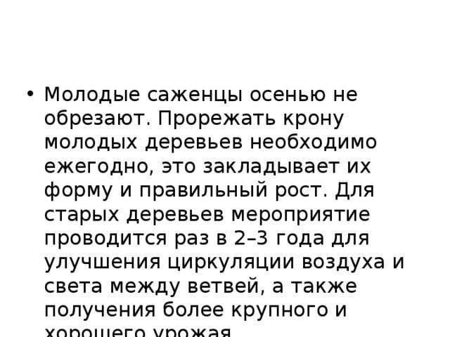 Молодые саженцы осенью не обрезают. Прорежать крону молодых деревьев необходимо ежегодно, это закладывает их форму и правильный рост. Для старых деревьев мероприятие проводится раз в 2–3 года для улучшения циркуляции воздуха и света между ветвей, а также получения более крупного и хорошего урожая.