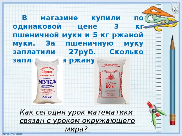 В магазине купили по одинаковой цене 3 кг пшеничной муки и 5 кг ржаной муки. За пшеничную муку заплатили 27руб. Сколько заплатили за ржаную муку? Как сегодня урок математики связан с уроком окружающего мира?