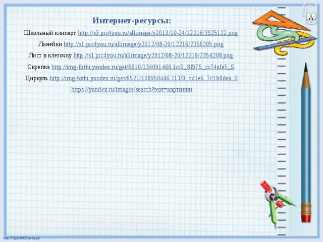 Интернет-ресурсы: Школьный клипарт http://s3.pic4you.ru/allimage/y2013/10-24/12216/3925122.png  Линейки http://s1.pic4you.ru/allimage/y2012/08-20/12216/2356205.png  Лист в клеточку http://s1.pic4you.ru/allimage/y2012/08-20/12216/2356208.png  Скрепка http://img-fotki.yandex.ru/get/6610/134091466.1c/0_8f975_cc74afe5_S  Циркуль http://img-fotki.yandex.ru/get/6521/108950446.113/0_cd1e6_7c1b8dea_S https://yandex.ru/images/search?text= картинки