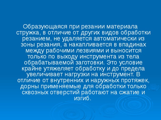 Образующаяся при резании материала стружка, в отличие от других видов обработки резанием, не удаляется автоматически из зоны резания, а накапливается в впадинах между рабочими лезвиями и выносится только по выходу инструмента из тела обрабатываемой заготовки. Это условие крайне утяжеляет обработку и до предела увеличивает нагрузки на инструмент. В отличие от внутренних и наружных протяжек, дорны применяемые для обработки только сквозных отверстий работают на сжатие и изгиб.